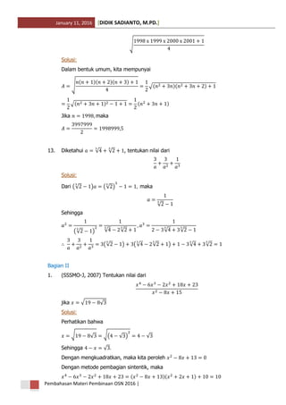 January 11, 2016 DIDIK SADIANTO, M.PD.[ ]
Pembahasan Materi Pembinaan OSN 2016 |
√
Solusi:
Dalam bentuk umum, kita mempunyai
√
( )( )( )
√( )( )
√( ) ( )
Jika maka
13. Diketahui √ √ , tentukan nilai dari
Solusi:
Dari (√ ) (√ ) maka
√
Sehingga
(√ ) √ √ √ √
(√ ) (√ √ ) √ √
Bagian II
1. (SSSMO-J, 2007) Tentukan nilai dari
jika √ √
Solusi:
Perhatikan bahwa
√ √ √( √ ) √
Sehingga √
Dengan mengkuadratkan, maka kita peroleh
Dengan metode pembagian sintentik, maka
( )( )
 
