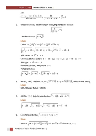 January 11, 2016 DIDIK SADIANTO, M.PD.[ ]
Pembahasan Materi Pembinaan OSN 2016 |
Jadi,
( )
2. Diketahui bahwa adalah bilangan bulat yang mendekati bilangan
√
√
√
Tentukan nilai dari √ √ .
Solusi:
Karena (√ ) (√ )(√ √ )
√
√
√ √√ √ √ √(√ ) √
Jelas bahwa √
Lebih lanjut bahwa ( ) (√ ) √ √ √
Sehingga √
Dari bentuk di atas, kita peroleh
Perhatikan bahwa
√ √ √ √ √(√ ) √
3. (CHINA, 1998) Diketahui √ √ √ √ √ √ , Tentukan nilai dari
Solusi:
SOAL SEBAGAI TUGAS MANDIRI
4. (CHINA, 1994) Sederhanakan bentuk √ √ √ √
Solusi:
√ √ √ √ √ √ √ √ √
5. Sederhanakan bentuk √ ( √ )( √ )
Solusi:
Misalkan √ ( √ )( √ ) √ √ dimana
 