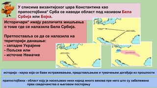 Историчари* имају различита мишљења
о томе где се налазила Бела Србија.
Претпоставља се да се налазила на
територији данашње:
- западне Украјине
- Пољске или
- источне Немачке
У списима византијског цара Константина као
прапостојбина* Срба се наводи област под називом Бела
Србија или Бојка.
историја - наука која се бави истраживањем, представљањем и тумачењем догађаја из прошлости
прапостојбина - област коју је насељавао неки народ много векова пре него што су забележена
прва сведочанства о његовом постојању
 
