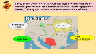 Бела Србија
(Бојка)
Словени
У току сеобе, Јужни Словени су дошли и до области у којима су
живели Срби. Живели су и селили се заједно. Током заједничког
живота, Срби су прихватили словенска веровања и обичаје.
сеоба Срба
сеоба
Јужних Словена
 