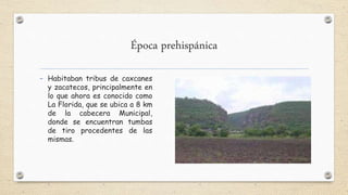 Época prehispánica
- Habitaban tribus de caxcanes
y zacatecos, principalmente en
lo que ahora es conocido como
La Florida, que se ubica a 8 km
de la cabecera Municipal,
donde se encuentran tumbas
de tiro procedentes de las
mismas.
 