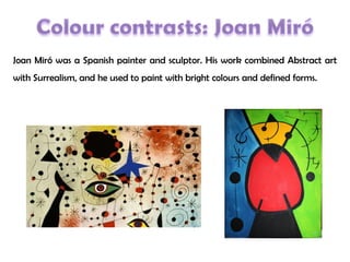 Joan Miró was a Spanish painter and sculptor. His work combined Abstract art
with Surrealism, and he used to paint with bright colours and defined forms.
 