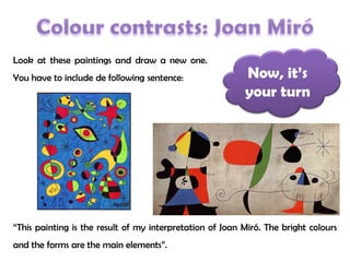 Now, it’s
your turn
Look at these paintings and draw a new one.
You have to include de following sentence:
“This painting is the result of my interpretation of Joan Miró. The bright colours
and the forms are the main elements”.
 