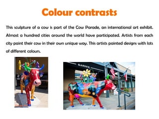 This sculpture of a cow is part of the Cow Parade, an international art exhibit.
Almost a hundred cities around the world have participated. Artists from each
city paint their cow in their own unique way. This artists painted designs with lots
of different colours.
 