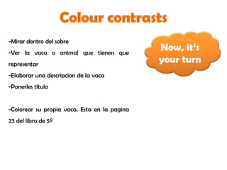 Now, it’s
your turn
-Mirar dentro del sobre
-Ver la vaca o animal que tienen que
representar
-Elaborar una descripcion de la vaca
-Ponerles título
-Colorear su propia vaca. Esta en la pagina
23 del libro de 5º
 