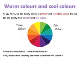 As you know, we can classify colours in primary and secondary colours. But we
can also classify them in warm and cool colours.
-What are warm colours? What are cool colours?
-Why do you think that they are called “warm and cool colours”?
 