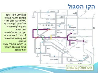 ‫באורך‬29‫ק‬"‫מ‬-‫יפעל‬
‫סבידור‬ ‫הרכבת‬ ‫מתחנת‬
(‫ארלוזורוב‬),‫מדרך‬ ‫וינוע‬
‫ארלוזורוב‬‫לבן‬-‫עד‬ ‫יהודה‬
‫מחלף‬‫ועד‬ ‫שדה‬ ‫אלוף‬
‫לדרך‬‫שיבא‬.
‫כאן‬‫לשניים‬ ‫מתפצל‬ ‫הקו‬:
1.‫לרחוב‬ ‫צפונה‬‫ויגיע‬‫עד‬
‫לצפון‬-‫אוניברסיטת‬ ‫מזרח‬
‫בר‬-‫אילן‬.
2.‫דרומה‬:‫מביה‬"‫שיבא‬ ‫ח‬
‫תל‬ ‫בסיס‬ ‫לאזור‬-‫השומר‬
‫ויהוד‬-‫מונוסון‬.
‫הסגול‬ ‫הקו‬
 