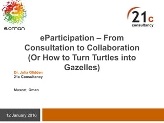 eParticipation – From
Consultation to Collaboration
(Or How to Turn Turtles into
Gazelles)
12 January 2016
Dr. Julia Glidden
21c Consultancy
Muscat, Oman
 