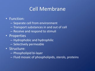 Cell Membrane
• Function:
– Separate cell from environment
– Transport substances in and out of cell
– Receive and respond to stimuli
• Properties
– Hydrophobic and hydrophilic
– Selectively permeable
• Structure:
– Phospholipid bi-layer
– Fluid mosaic of phospholipids, sterols, proteins
 
