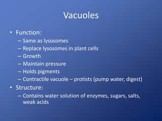 Vacuoles
• Function:
– Same as lysosomes
– Replace lysosomes in plant cells
– Growth
– Maintain pressure
– Holds pigments
– Contractile vacuole – protists (pump water, digest)
• Structure:
– Contains water solution of enzymes, sugars, salts,
weak acids
 