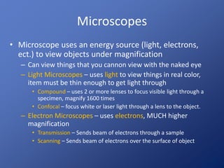 Microscopes
• Microscope uses an energy source (light, electrons,
ect.) to view objects under magnification
– Can view things that you cannon view with the naked eye
– Light Microscopes – uses light to view things in real color,
item must be thin enough to get light through
• Compound – uses 2 or more lenses to focus visible light through a
specimen, magnify 1600 times
• Confocal – focus white or laser light through a lens to the object.
– Electron Microscopes – uses electrons, MUCH higher
magnification
• Transmission – Sends beam of electrons through a sample
• Scanning – Sends beam of electrons over the surface of object
 