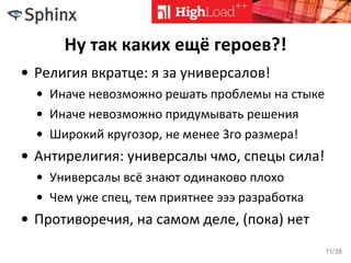 Ну так каких ещё героев?!
• Религия вкратце: я за универсалов!
• Иначе невозможно решать проблемы на стыке
• Иначе невозможно придумывать решения
• Широкий кругозор, не менее 3го размера!
• Антирелигия: универсалы чмо, спецы сила!
• Универсалы всё знают одинаково плохо
• Чем уже спец, тем приятнее эээ разработка
• Противоречия, на самом деле, (пока) нет
11/38
 