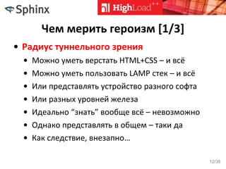 Чем мерить героизм [1/3]
• Радиус туннельного зрения
• Можно уметь верстать HTML+CSS – и всё
• Можно уметь пользовать LAMP стек – и всё
• Или представлять устройство разного софта
• Или разных уровней железа
• Идеально “знать” вообще всё – невозможно
• Однако представлять в общем – таки да
• Как следствие, внезапно…
12/38
 