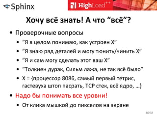 Хочу всё знать! А что “всё”?
• Проверочные вопросы
• “Я в целом понимаю, как устроен X”
• “Я знаю ряд деталей и могу тюнить/чинить X”
• “Я и сам могу сделать этот ваш X”
• “Толкиен дурак, Сильм лажа, не так всё было”
• X = {процессор 8086, самый первый тетрис,
гастевуха штоп пасрать, TCP стек, всё ядро, …}
• Надо бы понимать все уровни!
• От клика мышкой до пикселов на экране
16/38
 