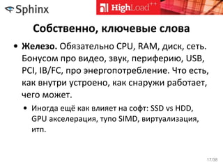 Собственно, ключевые слова
• Железо. Обязательно CPU, RAM, диск, сеть.
Бонусом про видео, звук, периферию, USB,
PCI, IB/FC, про энергопотребление. Что есть,
как внутри устроено, как снаружи работает,
чего может.
• Иногда ещё как влияет на софт: SSD vs HDD,
GPU акселерация, тупо SIMD, виртуализация,
итп.
17/38
 