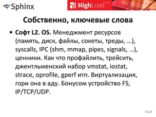 Собственно, ключевые слова
• Софт L2. OS. Менеджмент ресурсов
(память, диск, файлы, сокеты, треды, …),
syscalls, IPC (shm, mmap, pipes, signals, …),
ценники. Как что профайлить, трейсить,
джентльменский набор vmstat, iostat,
strace, oprofile, gperf итп. Виртуализация,
гори она в аду. Бонусом устройство FS,
IP/TCP/UDP.
19/38
 