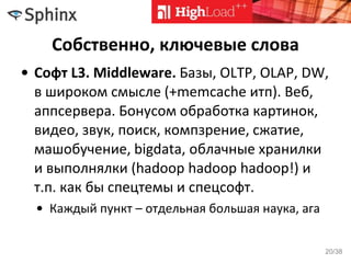 Собственно, ключевые слова
• Софт L3. Middleware. Базы, OLTP, OLAP, DW,
в широком смысле (+memcache итп). Веб,
аппсервера. Бонусом обработка картинок,
видео, звук, поиск, компзрение, сжатие,
машобучение, bigdata, облачные хранилки
и выполнялки (hadoop hadoop hadoop!) и
т.п. как бы спецтемы и спецсофт.
• Каждый пункт – отдельная большая наука, ага
20/38
 