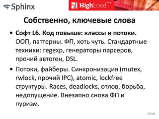 Собственно, ключевые слова
• Софт L6. Код повыше: классы и потоки.
ООП, паттерны. ФП, хоть чуть. Стандартные
техники: regexp, генераторы парсеров,
прочий автоген, DSL.
• Потоки, файберы. Синхронизация (mutex,
rwlock, прочий IPC), atomic, lockfree
структуры. Races, deadlocks, отлов, борьба,
недопущение. Внезапно снова ФП и
пуризм.
25/38
 