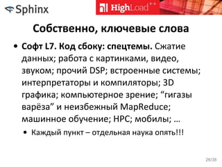 Собственно, ключевые слова
• Софт L7. Код сбоку: спецтемы. Сжатие
данных; работа с картинками, видео,
звуком; прочий DSP; встроенные системы;
интерпретаторы и компиляторы; 3D
графика; компьютерное зрение; “гигазы
варёза” и неизбежный MapReduce;
машинное обучение; HPC; мобилы; …
• Каждый пункт – отдельная наука опять!!!
26/38
 