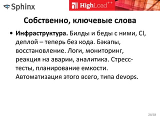 Собственно, ключевые слова
• Инфраструктура. Билды и беды с ними, CI,
деплой – теперь без кода. Бэкапы,
восстановление. Логи, мониторинг,
реакция на аварии, аналитика. Стресс-
тесты, планирование емкости.
Автоматизация этого всего, типа devops.
28/38
 