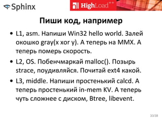 Пиши код, например
• L1, asm. Напиши Win32 hello world. Залей
окошко gray(x xor y). А теперь на MMX. А
теперь померь скорость.
• L2, OS. Побенчмаркай malloc(). Позырь
strace, поудивляйся. Почитай ext4 какой.
• L3, middle. Напиши простенький calcd. А
теперь простенький in-mem KV. А теперь
чуть сложнее с диском, Btree, libevent.
33/38
 