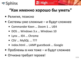 “Как именно хорошо бы уметь”
• Религия, тезисно
• Системы уже сложные – и будут сложнее
• Commander Keen … Doom 1 … UE4
• DOS … Windows 3.x … Windows 10
• Lynx … IE4 … Chrome
• CSV … MySQL … ???
• index.html … LAMP guestbook … Google
• Проблемы в них тоже – и будут сложнее
• Отчизна требует героев! 6/38
 