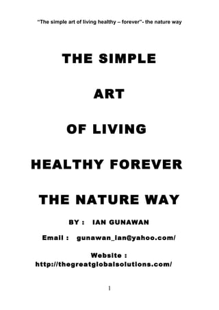 “The simple art of living healthy – forever”- the nature way
THE SIMPLE
ART
OF LIVING
HEALTHY FOREVER
THE NATURE WAY
BY : IAN GUNAWAN
Email : gunawan_ian@yahoo.com/
Website :
http://thegreatglobalsolutions.com/
1
 