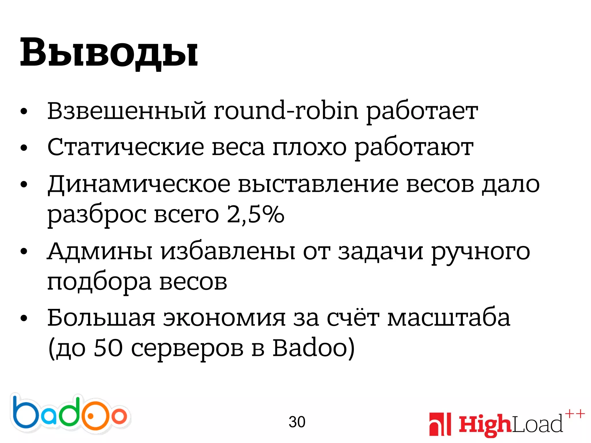 Выводы
• Взвешенный round-robin работает
• Статические веса плохо работают
• Динамическое выставление весов дало
разброс всего 2,5%
• Админы избавлены от задачи ручного
подбора весов
• Большая экономия за счёт масштаба
(до 50 серверов в Badoo)
30
 
