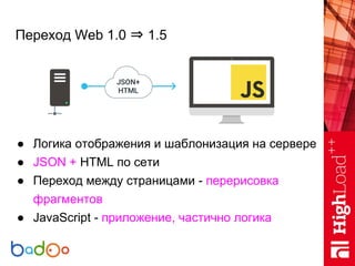 Переход Web 1.0 ⇒ 1.5
● Логика отображения и шаблонизация на сервере
● JSON + HTML по сети
● Переход между страницами - пе...