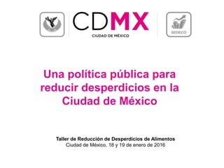 Una política pública para
reducir desperdicios en la
Ciudad de México
Taller de Reducción de Desperdicios de Alimentos
Ciudad de México, 18 y 19 de enero de 2016
 