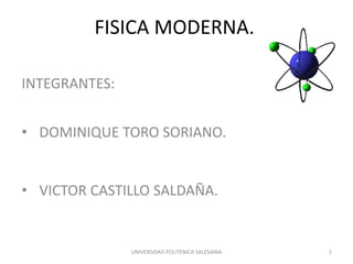FISICA MODERNA.
INTEGRANTES:
• DOMINIQUE TORO SORIANO.
• VICTOR CASTILLO SALDAÑA.
UNIVERSIDAD POLITENICA SALESIANA 1
 