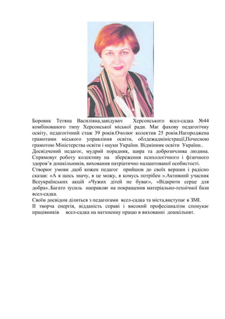 Боровик Тетяна Василівна,завідувач Херсонського ясел-садка №44
комбінованого типу Херсонської міської ради. Має фахову педагогічну
освіту, педагогічний стаж 39 років.Очолює колектив 25 років.Нагороджена
грамотами міського управління освіти, облдежадміністрації,Почесною
грамотою Міністерства освіти і науки України. Відмінник освіти України..
Досвідчений педагог, мудрий порадник, щира та доброзичлива людина.
Спрямовує роботу колективу на збереження психологічного і фізичного
здоров’я дошкільників, виховання патріатично налаштованої особистості.
Створює умови ,щоб кожен педагог прийшов до своїх вершин і радісно
сказав: «А я щось значу, я це можу, я комусь потрібен ».Активний учасник
Всеукраїнських акцій «Чужих дітей не буває», «Відкрити серце для
добра»..Багато зусиль направляє на покращення матеріально-технічної бази
ясел-садка.
Своїм досвідом ділиться з педагогами ясел-садка та міста,виступає в ЗМІ.
ІІ творча енергія, відданість справі і високий професіаналізм спонукає
працівників ясел-садка на натхненну працю в вихованні дошкільнят.
 