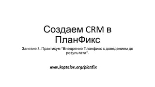 Создаем CRM в
ПланФикс
Занятие 3. Практикум “Внедрение Планфикс с доведением до
результата”.
www.koptelov.org/planfix
 