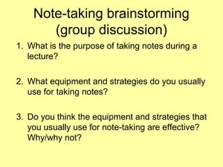 Note-taking brainstorming
(group discussion)
1. What is the purpose of taking notes during a
lecture?
2. What equipment and strategies do you usually
use for taking notes?
3. Do you think the equipment and strategies that
you usually use for note-taking are effective?
Why/why not?
 