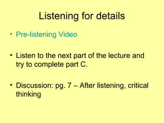 Listening for details
• Pre-listening Video
• Listen to the next part of the lecture and
try to complete part C.
• Discussion: pg. 7 – After listening, critical
thinking
 