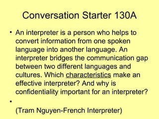 Conversation Starter 130A
• An interpreter is a person who helps to
convert information from one spoken
language into another language. An
interpreter bridges the communication gap
between two different languages and
cultures. Which characteristics make an
effective interpreter? And why is
confidentiality important for an interpreter?
•
(Tram Nguyen-French Interpreter)
 