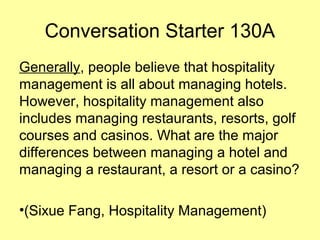 Conversation Starter 130A
Generally, people believe that hospitality
management is all about managing hotels.
However, hospitality management also
includes managing restaurants, resorts, golf
courses and casinos. What are the major
differences between managing a hotel and
managing a restaurant, a resort or a casino?
•(Sixue Fang, Hospitality Management)
 
