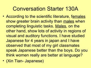 Conversation Starter 130A
• According to the scientific literature, females
show greater brain activity than males when
completing linguistic tasks. Males, on the
other hand, show lots of activity in regions of
visual and auditory functions. I have studied
Japanese for 4 years in japan and I have
observed that most of my girl classmates
speak Japanese better than the boys. Do you
think women really are better at language?
• (Xin Tian- Japanese)
 
