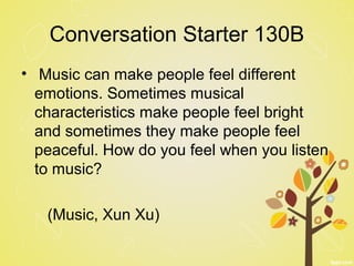 Conversation Starter 130B
• Music can make people feel different
emotions. Sometimes musical
characteristics make people feel bright
and sometimes they make people feel
peaceful. How do you feel when you listen
to music?
(Music, Xun Xu)
 