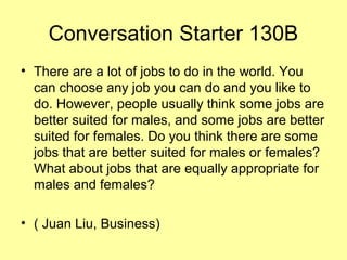 Conversation Starter 130B
• There are a lot of jobs to do in the world. You
can choose any job you can do and you like to
do. However, people usually think some jobs are
better suited for males, and some jobs are better
suited for females. Do you think there are some
jobs that are better suited for males or females?
What about jobs that are equally appropriate for
males and females?
• ( Juan Liu, Business)
 