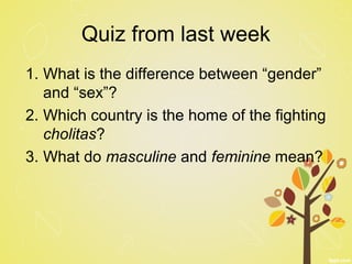Quiz from last week
1. What is the difference between “gender”
and “sex”?
2. Which country is the home of the fighting
cholitas?
3. What do masculine and feminine mean?
 