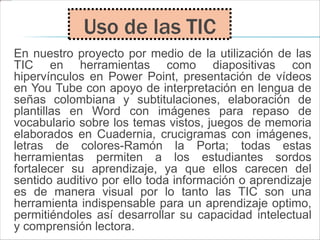 En nuestro proyecto por medio de la utilización de las
TIC en herramientas como diapositivas con
hipervínculos en Power Point, presentación de vídeos
en You Tube con apoyo de interpretación en lengua de
señas colombiana y subtitulaciones, elaboración de
plantillas en Word con imágenes para repaso de
vocabulario sobre los temas vistos, juegos de memoria
elaborados en Cuadernia, crucigramas con imágenes,
letras de colores-Ramón la Porta; todas estas
herramientas permiten a los estudiantes sordos
fortalecer su aprendizaje, ya que ellos carecen del
sentido auditivo por ello toda información o aprendizaje
es de manera visual por lo tanto las TIC son una
herramienta indispensable para un aprendizaje optimo,
permitiéndoles así desarrollar su capacidad intelectual
y comprensión lectora.
Uso de las TIC
 