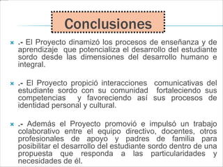  .- El Proyecto dinamizó los procesos de enseñanza y de
aprendizaje que potencializa el desarrollo del estudiante
sordo desde las dimensiones del desarrollo humano e
integral.
 .- El Proyecto propició interacciones comunicativas del
estudiante sordo con su comunidad fortaleciendo sus
competencias y favoreciendo así sus procesos de
identidad personal y cultural.
 .- Además el Proyecto promovió e impulsó un trabajo
colaborativo entre el equipo directivo, docentes, otros
profesionales de apoyo y padres de familia para
posibilitar el desarrollo del estudiante sordo dentro de una
propuesta que responda a las particularidades y
necesidades de él.
Conclusiones
 