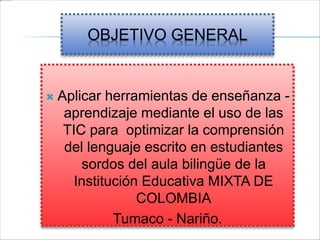 OBJETIVO GENERAL
 Aplicar herramientas de enseñanza -
aprendizaje mediante el uso de las
TIC para optimizar la comprensión
del lenguaje escrito en estudiantes
sordos del aula bilingüe de la
Institución Educativa MIXTA DE
COLOMBIA
Tumaco - Nariño.
 
