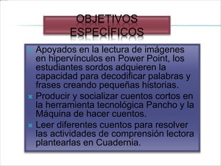 OBJETIVOS
ESPECÍFICOS
 Apoyados en la lectura de imágenes
en hipervínculos en Power Point, los
estudiantes sordos adquieren la
capacidad para decodificar palabras y
frases creando pequeñas historias.
 Producir y socializar cuentos cortos en
la herramienta tecnológica Pancho y la
Máquina de hacer cuentos.
 Leer diferentes cuentos para resolver
las actividades de comprensión lectora
plantearlas en Cuadernia.
 