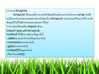 5.8 คลำส ArrayList
ArrayList เป็นคลำสที่รวบรวมคำสั่งพิเศษที่ช่วยสั่งงำนอำร์เรย์ต่ำงจำก array ปกติที่
จะเป็นกำรกำหนดขนำดของตัวแปรอำร์เรย์คงที่ แต่ ArrayList จะสำมำรถแก้ไขขนำดได้เวลำใส่
ข้อมูลเข้ำไปก็ไม่ต้องกำหนดขนำดเฉพำะไว้ก่อน
***กำรเรียกใช้งำนต้อง import เข้ำมำ
import java.util.ArrayList;
method ที่ใช้ในกำรจัดกำรข้อมูล ดังนี้
1.add(ตำแหน่งอำร์เรย์,ค่ำข้อมุลในอำร์เรย์)
2.remove(ตำแหน่งอำร์เรย์)
3.get(ตำแหน่งอำร์เรย์)
4.indexOf(ข้อมูลอำร์เรย์)
5.ชื่ออำร์เรย์.size()
 
