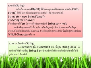 5.9 สตริง(String)
สตริงเป็นออปเจค (Object) ที่สืบทอดคุณสมบัติมำจำกคลำสสตริง (Class
String) ถ้ำต้องกำรสร้ำงออปเจคจำกคลำสสตริง ต้องประกำศดังนี้
String str = new String(“Java”);
หรือ String str = “Java”;
ถ้ำเรำต้องกำรให้ str มีค่ำว่ำงต้องประกำศเช่นนี้ String str = null;
กำรเก็บข้อมูลของสตริงนั้น จะมีกำรเก็บข้อมูลอยู่ 2 ส่วน ส่วนแรกจะเป็นข้อมูล
ตัวอักษรโดยเก็บเรียงกันไป แบะส่วนที่ 2 จะเก็บจุดสิ้นสุดของสตริงซึ่งจุสิ้นสุดของสตริงจะ
ใช้ Null Characterหรือ ‘0’
5.10 กำรเปรียบเทียบ String
โดยใช้ equals( )ซึ่ง เป็น method ตัวนึงที่อยู่ใน String Class โดย
จะทำหน้ำที่เปรียบเทียบ String 2 ชุดว่ำมีสมำชิกหรือข้อควำมที่เหมือนกันหรือไม่ มี
รูปแบบกำรใช้งำนดังนี้
 
