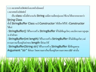 5.11 คลำสสตริงบัฟเฟอร์และสตริงบิลเตอร์
1.คลำสสตริงบัฟเฟอร์
เป็น class หนึ่งที่ทำงำนกับ String แต่มีควำมยืดหยุ่นและใช้งำนได้หลำกหลำยกว่ำ
String Class
ทั้งนี้ StringBuffer Class จะมี Constructor ให้เลือกใช้ได้ 3 Constructor
ได้แก่
- StringBuffer() ใช้ในกำรสร้ำง StringBuffer ที่ไม่มีข้อมูลใดๆ และมีควำมยำวสูงสุด
16 ตัวอักษร
- StringBuffer(int length) ใช้ในกำรสร้ำง StringBuffer ที่ไม่มีข้อมูลใดๆ แต่
ควำมยำวจะขึ้นอยู่กับค่ำของ length ที่ส่งมำให้
- StringBuffer(String str) ใช้ในกำรสร้ำง StringBuffer ที่มีข้อมูลตำม
Argument “str” ที่ส่งมำ โดยควำมยำวก็จะขึ้นอยู่กับควำมยำวของ str เท่ำนั้น
 