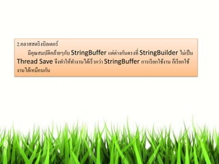 2.คลำสสตริงบิลเดอร์
มีคุณสมบัติคล้ำยๆกับ StringBuffer แต่ต่ำงกันตรงที่ StringBuilder ไม่เป็น
Thread Save จึงทำให้ทำงำนได้เร็วกว่ำ StringBuffer กำรเรียกใช้งำน ก็เรียกใช้
งำนได้เหมือนกัน
 