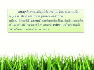 array คือกลุ่มของข้อมูลที่เรียงลำดับกัน มีจำนวนแน่นอนซึ่ง
ข้อมูลจะเป็นประเภทเดียวกัน ข้อมูลแต่ละตัวของอำร์เรย์
จะเรียกว่ำ อีลีเมนต์(Element) และข้อมูลแต่ละอีลีเมนต์จะมีหมำยเลขเพื่อ
ใช้ในกำรอ้ำงอิงถึงเรียกตัวเลขนี้ ว่ำ เลขดัชนี (Index) จะเป็นตัวแปรที่ชื่อ
เหมือนกัน แต่จะแตกต่ำงกันตรงหมำยเลข
 